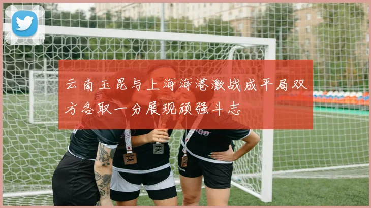云南玉昆与上海海港激战成平局双方各取一分展现顽强斗志