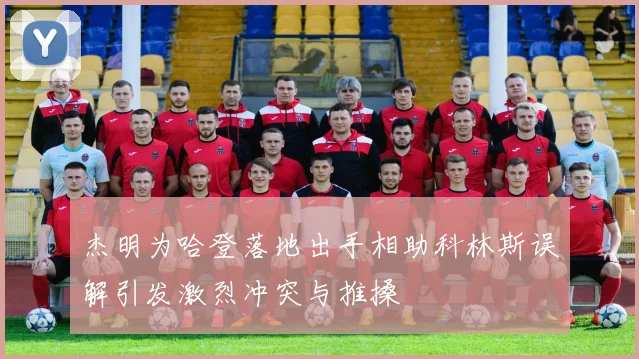 杰明为哈登落地出手相助科林斯误解引发激烈冲突与推搡