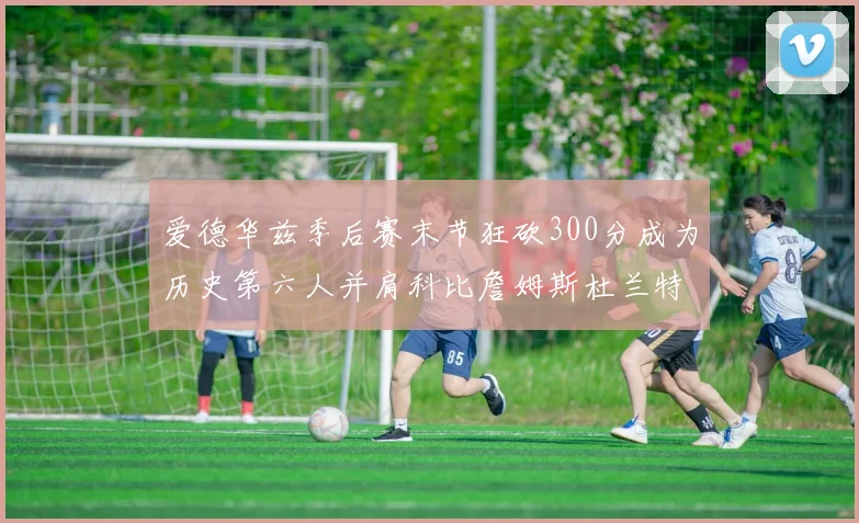 爱德华兹季后赛末节狂砍300分成为历史第六人并肩科比詹姆斯杜兰特韦德