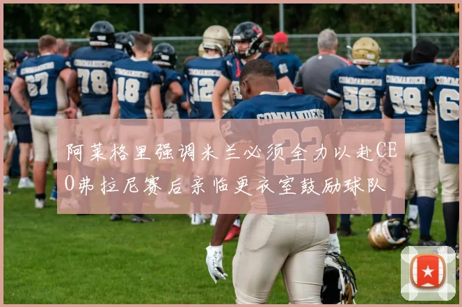 阿莱格里强调米兰必须全力以赴CEO弗拉尼赛后亲临更衣室鼓励球队