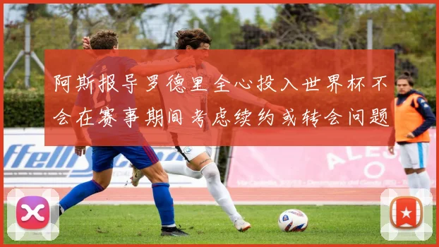 阿斯报导罗德里全心投入世界杯不会在赛事期间考虑续约或转会问题