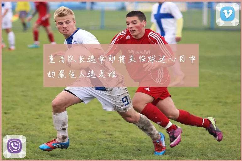 皇马队长选举即将来临球迷心目中的最佳人选是谁