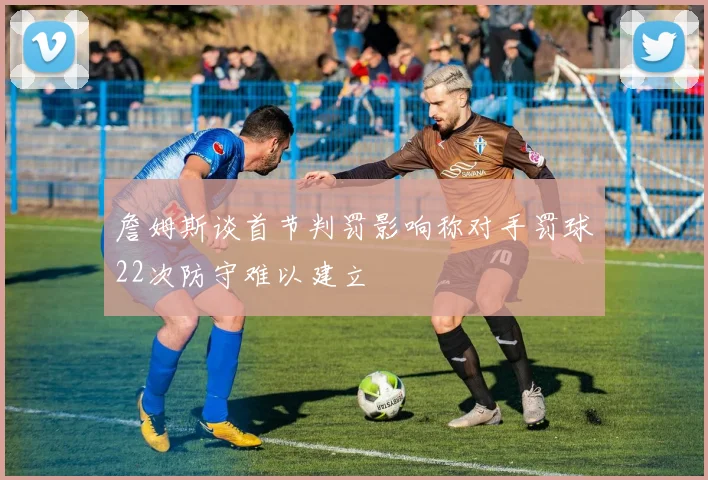 詹姆斯谈首节判罚影响称对手罚球22次防守难以建立