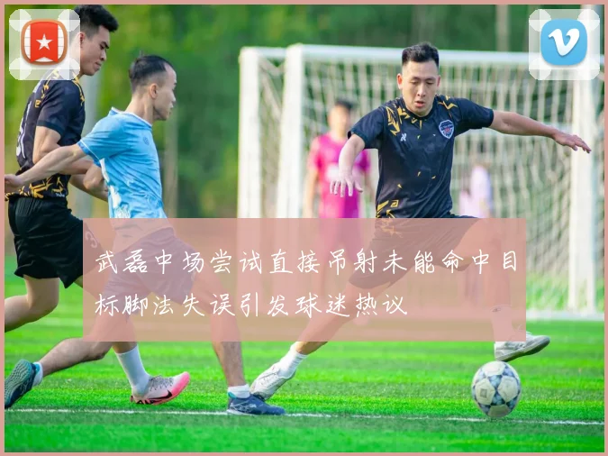 武磊中场尝试直接吊射未能命中目标脚法失误引发球迷热议