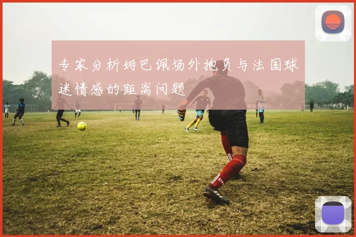 专家分析姆巴佩场外抱负与法国球迷情感的距离问题