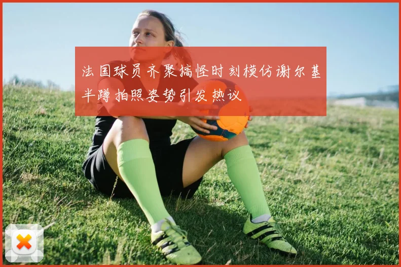 法国球员齐聚搞怪时刻模仿谢尔基半蹲拍照姿势引发热议