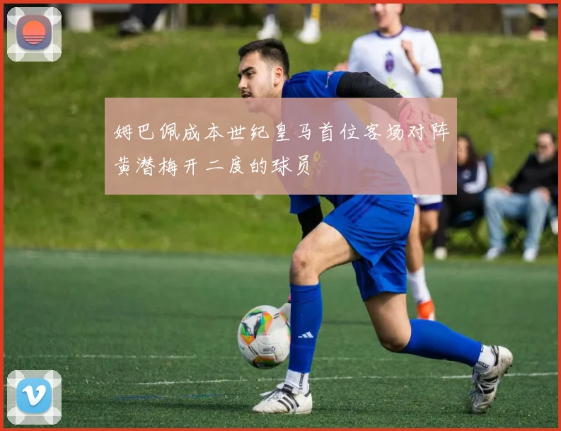 姆巴佩成本世纪皇马首位客场对阵黄潜梅开二度的球员