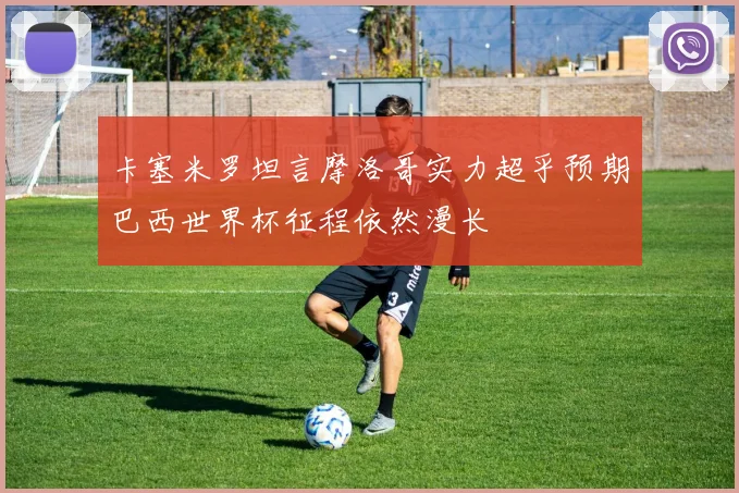 卡塞米罗坦言摩洛哥实力超乎预期巴西世界杯征程依然漫长