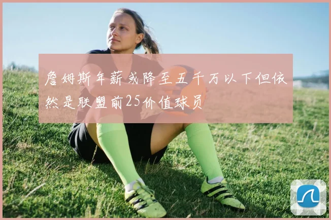 詹姆斯年薪或降至五千万以下但依然是联盟前25价值球员