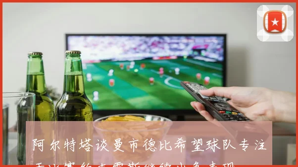 阿尔特塔谈曼市德比希望球队专注于比赛约克雷斯继续出色表现