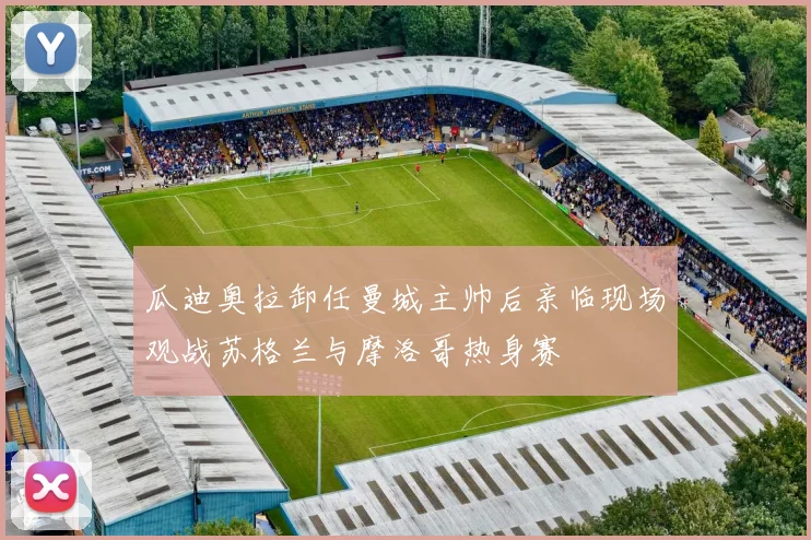 瓜迪奥拉卸任曼城主帅后亲临现场观战苏格兰与摩洛哥热身赛