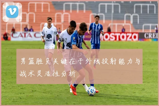 男篮胜负关键在于外线投射能力与战术灵活性分析