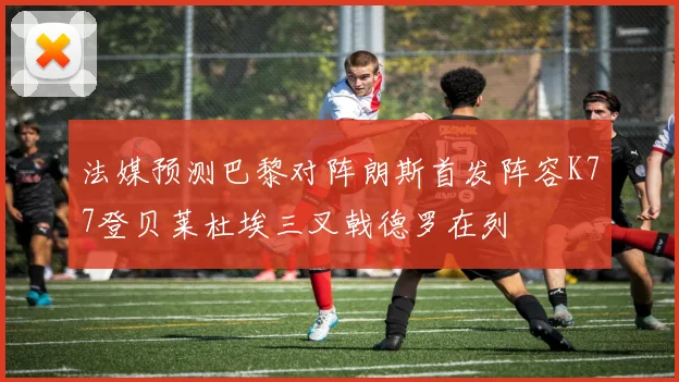 法媒预测巴黎对阵朗斯首发阵容K77登贝莱杜埃三叉戟德罗在列