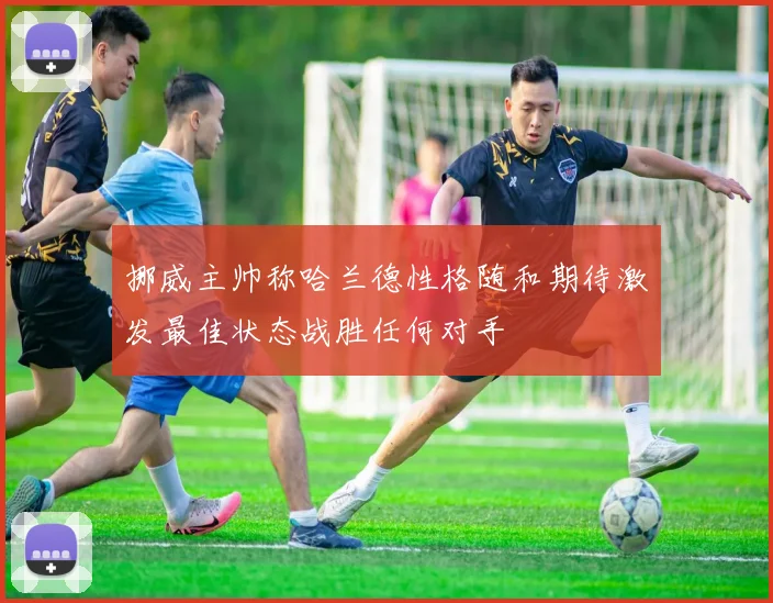挪威主帅称哈兰德性格随和期待激发最佳状态战胜任何对手