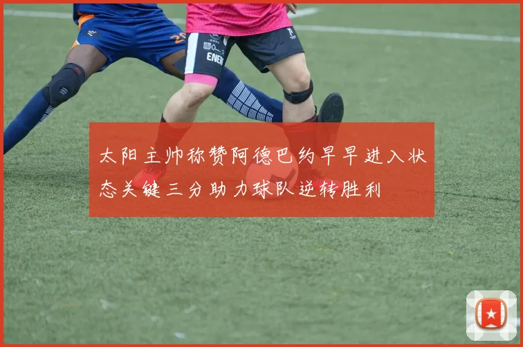 太阳主帅称赞阿德巴约早早进入状态关键三分助力球队逆转胜利
