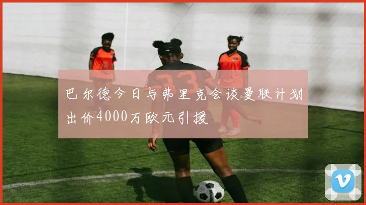 巴尔德今日与弗里克会谈曼联计划出价4000万欧元引援