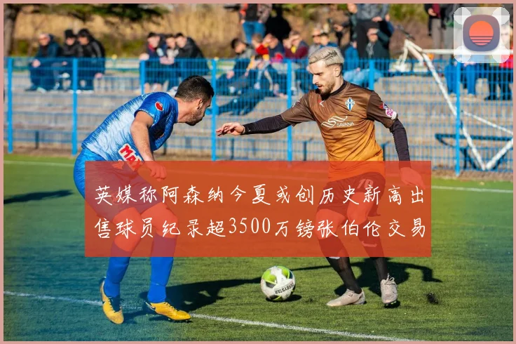 英媒称阿森纳今夏或创历史新高出售球员纪录超3500万镑张伯伦交易