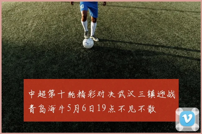 中超第十轮精彩对决武汉三镇迎战青岛海牛5月6日19点不见不散