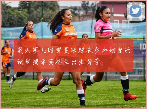 奥利塞儿时穿曼联球衣参加切尔西试训揭示英格兰出生背景