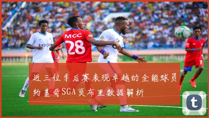 近三位季后赛表现卓越的全能球员约基奇SGA莫布里数据解析