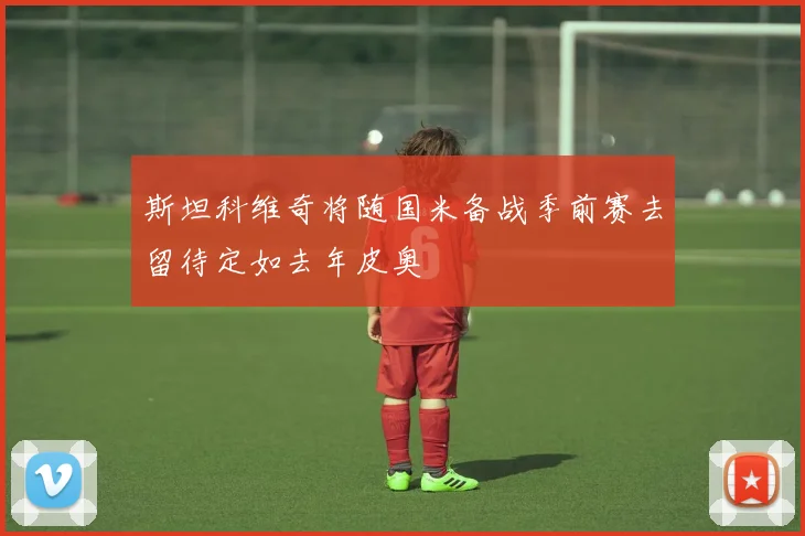 斯坦科维奇将随国米备战季前赛去留待定如去年皮奥