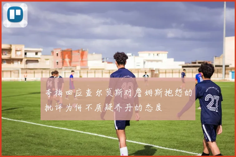 夸梅回应查尔莫斯对詹姆斯抱怨的批评为何不质疑乔丹的态度