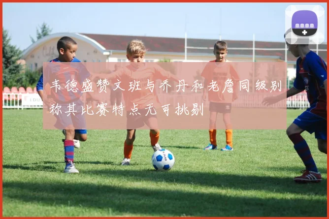 韦德盛赞文班与乔丹和老詹同级别称其比赛特点无可挑剔