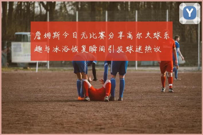 詹姆斯今日无比赛分享高尔夫球乐趣与冰浴恢复瞬间引发球迷热议