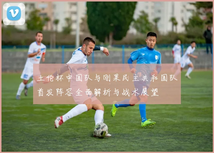 土伦杯中国队与刚果民主共和国队首发阵容全面解析与战术展望