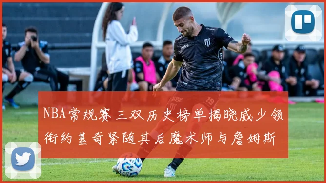 NBA常规赛三双历史榜单揭晓威少领衔约基奇紧随其后魔术师与詹姆斯名列前茅